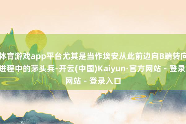 体育游戏app平台尤其是当作埃安从此前边向B端转向C端进程中的茅头兵-开云(中国)Kaiyun·官方网站 - 登录入口