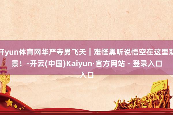 开yun体育网华严寺男飞天｜难怪黑听说悟空在这里取景！-开云(中国)Kaiyun·官方网站 - 登录入口