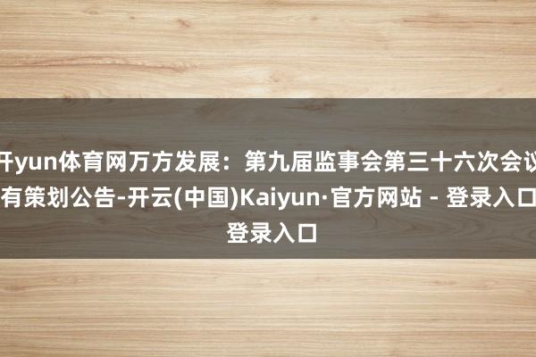 开yun体育网万方发展：第九届监事会第三十六次会议有策划公告-开云(中国)Kaiyun·官方网站 - 登录入口