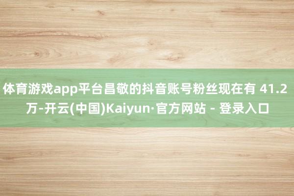 体育游戏app平台昌敬的抖音账号粉丝现在有 41.2 万-开云(中国)Kaiyun·官方网站 - 登录入口