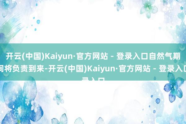 开云(中国)Kaiyun·官方网站 - 登录入口自然气期间将负责到来-开云(中国)Kaiyun·官方网站 - 登录入口
