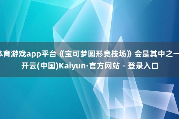 体育游戏app平台《宝可梦圆形竞技场》会是其中之一-开云(中国)Kaiyun·官方网站 - 登录入口