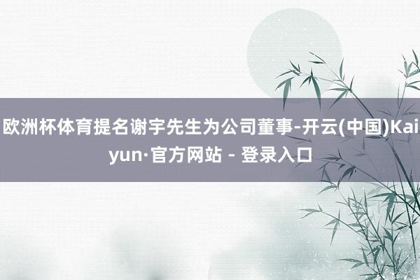 欧洲杯体育提名谢宇先生为公司董事-开云(中国)Kaiyun·官方网站 - 登录入口