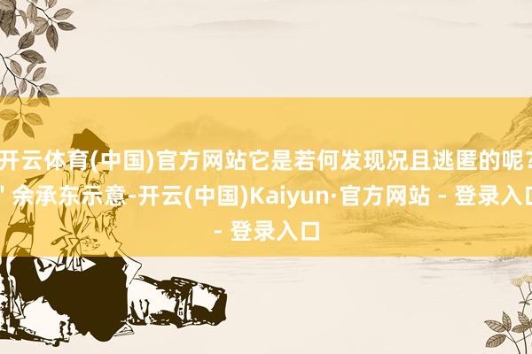 开云体育(中国)官方网站它是若何发现况且逃匿的呢？＂余承东示意-开云(中国)Kaiyun·官方网站 - 登录入口