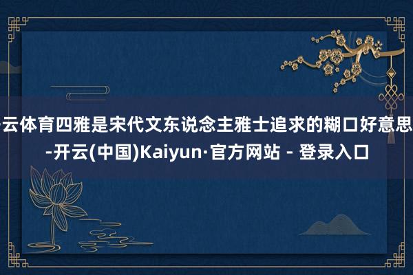 开云体育四雅是宋代文东说念主雅士追求的糊口好意思学-开云(中国)Kaiyun·官方网站 - 登录入口