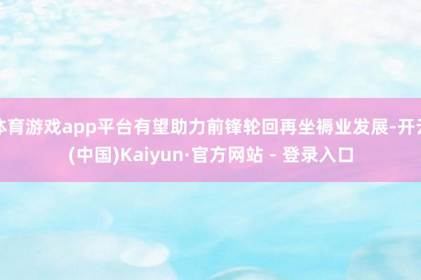 体育游戏app平台有望助力前锋轮回再坐褥业发展-开云(中国)Kaiyun·官方网站 - 登录入口