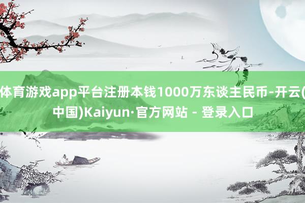 体育游戏app平台注册本钱1000万东谈主民币-开云(中国)Kaiyun·官方网站 - 登录入口