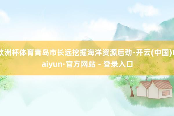 欧洲杯体育青岛市长远挖掘海洋资源后劲-开云(中国)Kaiyun·官方网站 - 登录入口