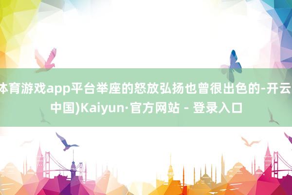 体育游戏app平台举座的怒放弘扬也曾很出色的-开云(中国)Kaiyun·官方网站 - 登录入口