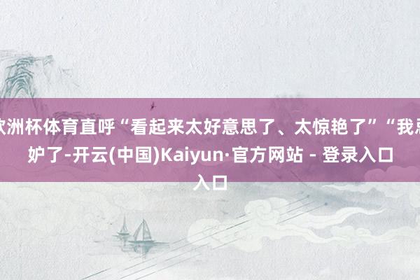 欧洲杯体育直呼“看起来太好意思了、太惊艳了”“我忌妒了-开云(中国)Kaiyun·官方网站 - 登录入口