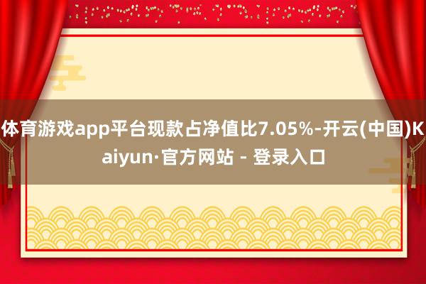 体育游戏app平台现款占净值比7.05%-开云(中国)Kaiyun·官方网站 - 登录入口