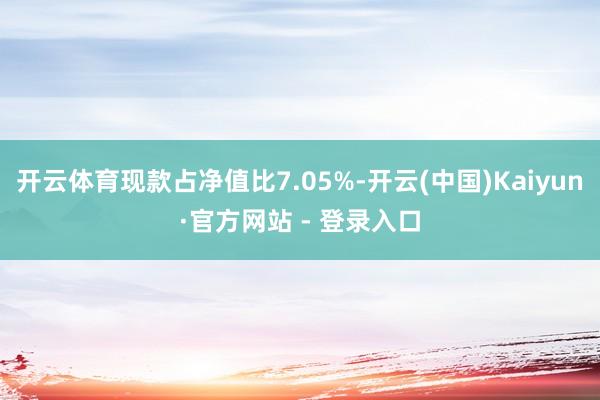 开云体育现款占净值比7.05%-开云(中国)Kaiyun·官方网站 - 登录入口