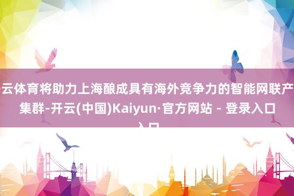 开云体育将助力上海酿成具有海外竞争力的智能网联产业集群-开云(中国)Kaiyun·官方网站 - 登录入口