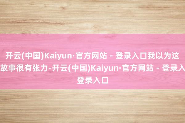 开云(中国)Kaiyun·官方网站 - 登录入口我以为这段故事很有张力-开云(中国)Kaiyun·官方网站 - 登录入口