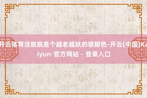 开云体育活脱脱是个越老越妖的狠脚色-开云(中国)Kaiyun·官方网站 - 登录入口