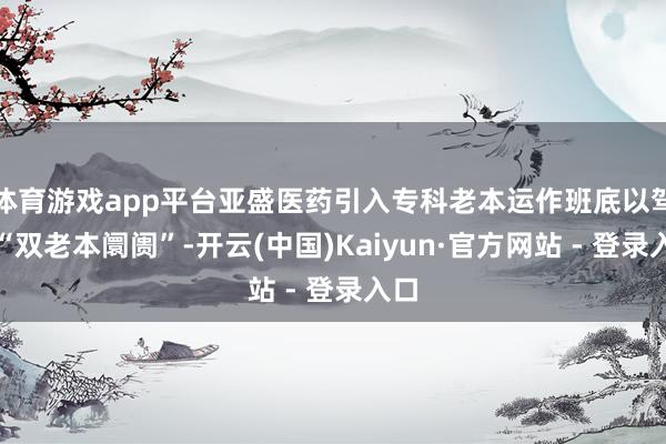 体育游戏app平台亚盛医药引入专科老本运作班底以驾御“双老本阛阓”-开云(中国)Kaiyun·官方网站 - 登录入口