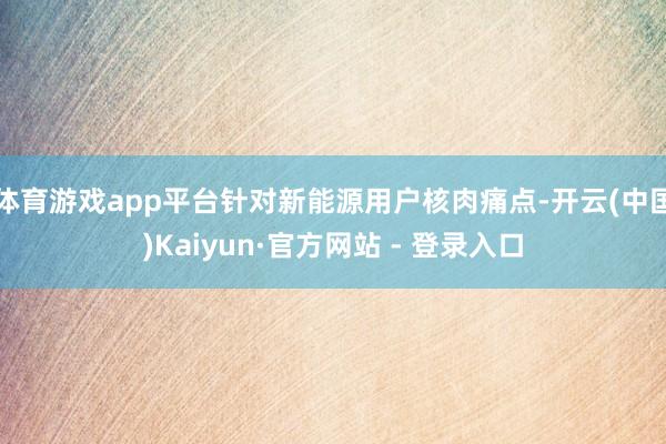 体育游戏app平台针对新能源用户核肉痛点-开云(中国)Kaiyun·官方网站 - 登录入口