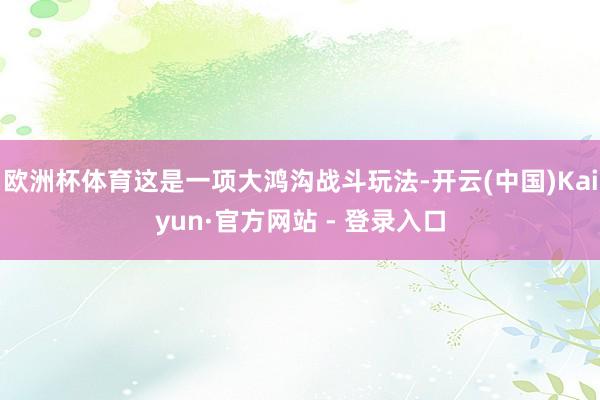 欧洲杯体育这是一项大鸿沟战斗玩法-开云(中国)Kaiyun·官方网站 - 登录入口