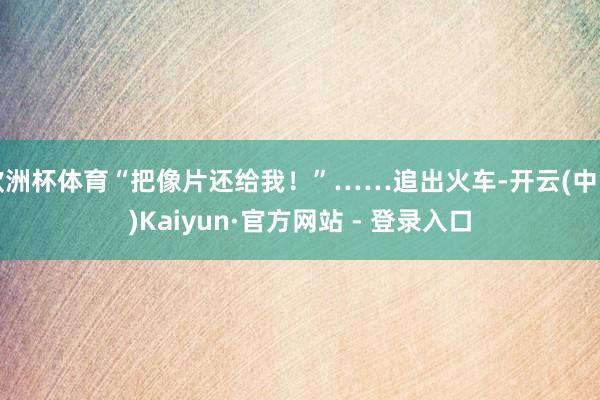 欧洲杯体育“把像片还给我！”……追出火车-开云(中国)Kaiyun·官方网站 - 登录入口