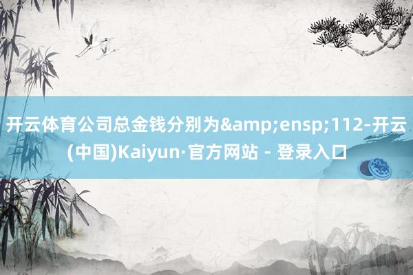 开云体育公司总金钱分别为 112-开云(中国)Kaiyun·官方网站 - 登录入口
