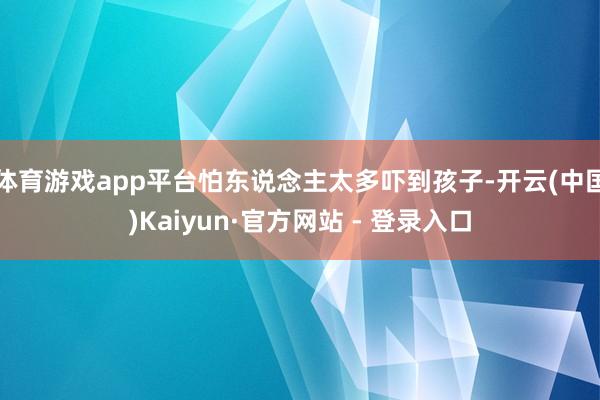 体育游戏app平台怕东说念主太多吓到孩子-开云(中国)Kaiyun·官方网站 - 登录入口