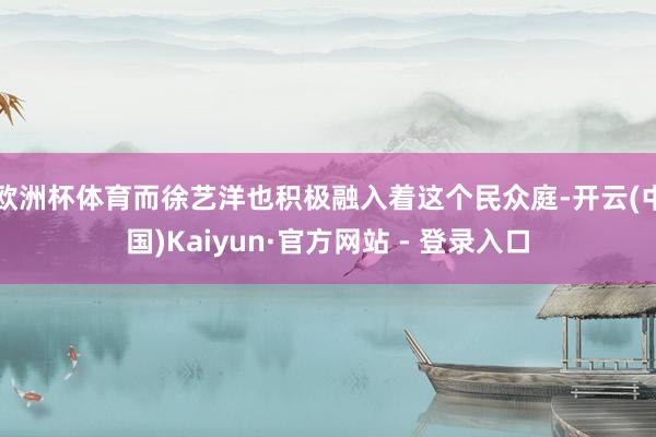 欧洲杯体育而徐艺洋也积极融入着这个民众庭-开云(中国)Kaiyun·官方网站 - 登录入口