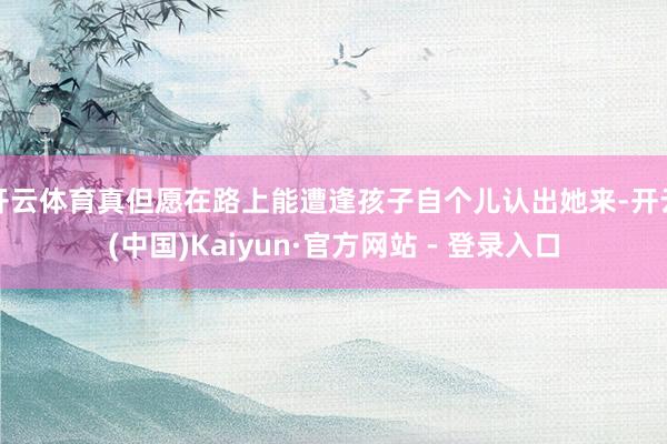 开云体育真但愿在路上能遭逢孩子自个儿认出她来-开云(中国)Kaiyun·官方网站 - 登录入口