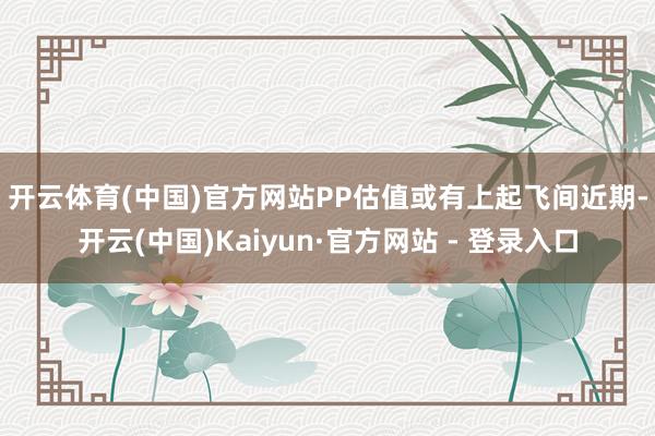 开云体育(中国)官方网站PP估值或有上起飞间　　近期-开云(中国)Kaiyun·官方网站 - 登录入口