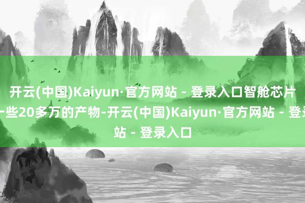 开云(中国)Kaiyun·官方网站 - 登录入口智舱芯片堪比一些20多万的产物-开云(中国)Kaiyun·官方网站 - 登录入口