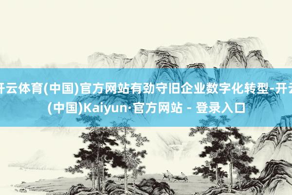 开云体育(中国)官方网站有劲守旧企业数字化转型-开云(中国)Kaiyun·官方网站 - 登录入口