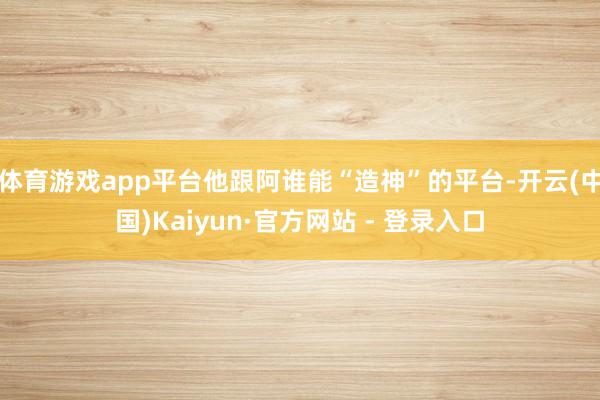 体育游戏app平台他跟阿谁能“造神”的平台-开云(中国)Kaiyun·官方网站 - 登录入口