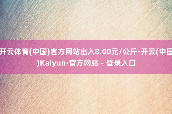 开云体育(中国)官方网站出入8.00元/公斤-开云(中国)Kaiyun·官方网站 - 登录入口