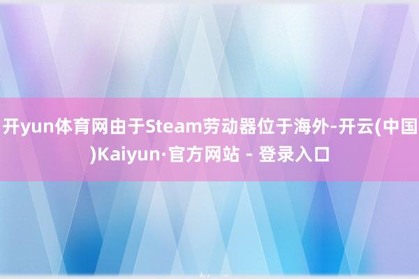 开yun体育网由于Steam劳动器位于海外-开云(中国)Kaiyun·官方网站 - 登录入口