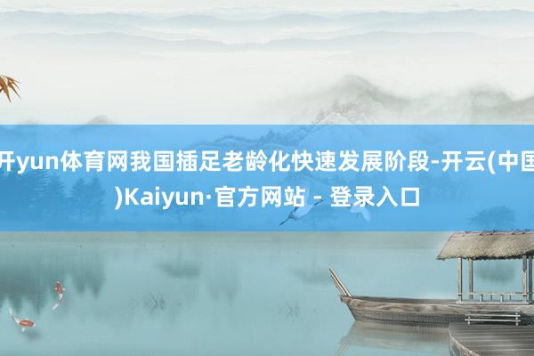 开yun体育网我国插足老龄化快速发展阶段-开云(中国)Kaiyun·官方网站 - 登录入口
