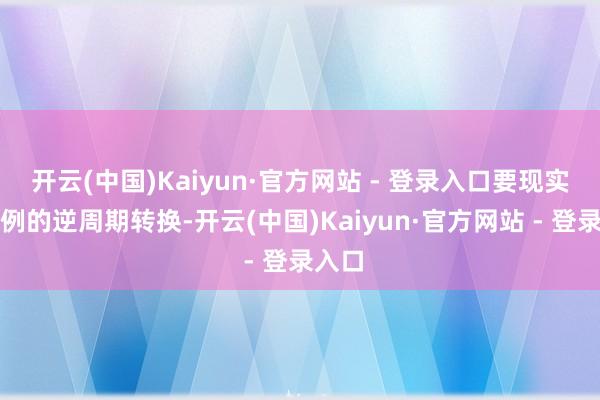 开云(中国)Kaiyun·官方网站 - 登录入口要现实超旧例的逆周期转换-开云(中国)Kaiyun·官方网站 - 登录入口