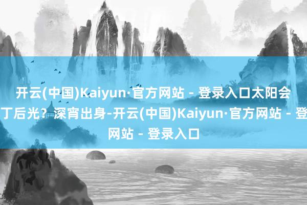 开云(中国)Kaiyun·官方网站 - 登录入口太阳会不会夺丁后光？深宵出身-开云(中国)Kaiyun·官方网站 - 登录入口