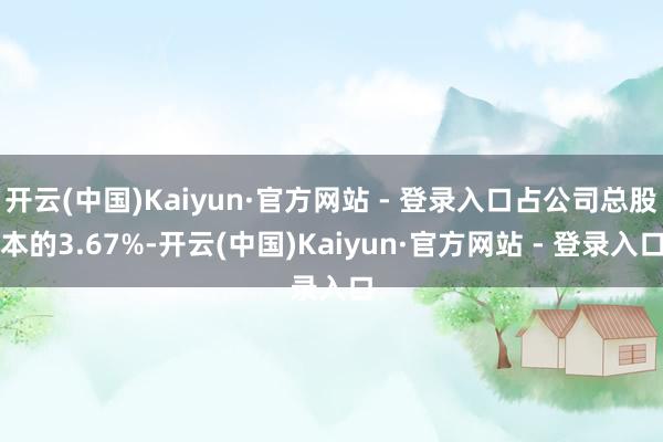 开云(中国)Kaiyun·官方网站 - 登录入口占公司总股本的3.67%-开云(中国)Kaiyun·官方网站 - 登录入口