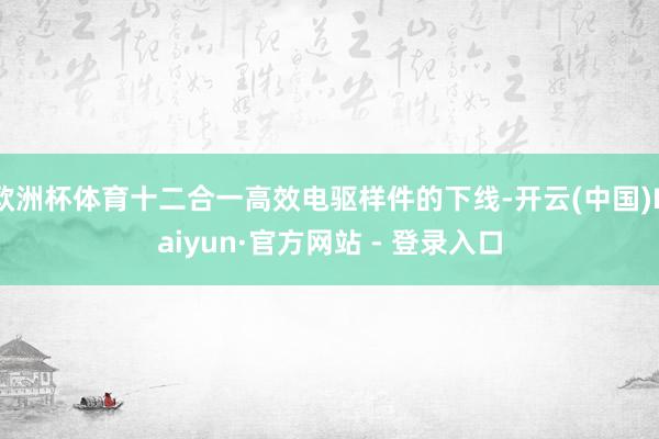 欧洲杯体育十二合一高效电驱样件的下线-开云(中国)Kaiyun·官方网站 - 登录入口