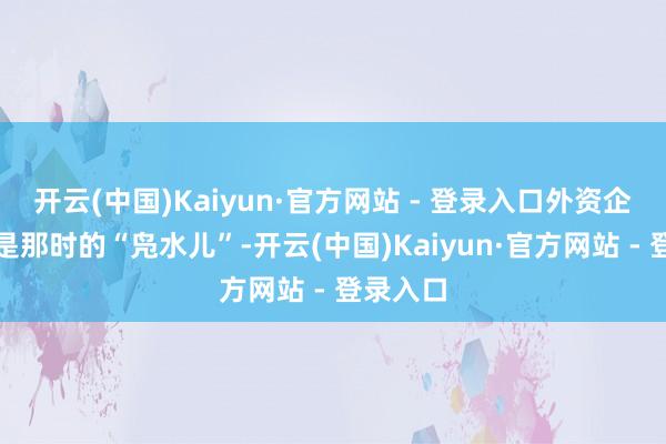 开云(中国)Kaiyun·官方网站 - 登录入口外资企业就像是那时的“凫水儿”-开云(中国)Kaiyun·官方网站 - 登录入口