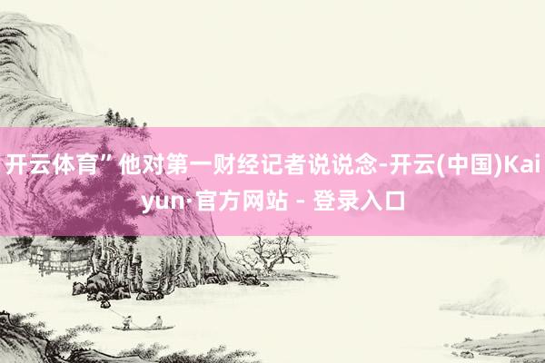 开云体育”他对第一财经记者说说念-开云(中国)Kaiyun·官方网站 - 登录入口