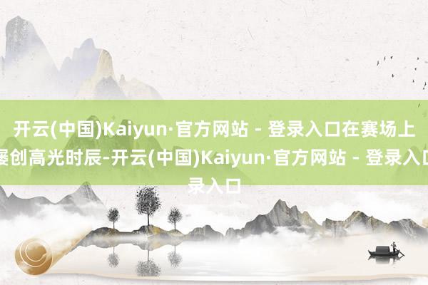 开云(中国)Kaiyun·官方网站 - 登录入口在赛场上屡创高光时辰-开云(中国)Kaiyun·官方网站 - 登录入口