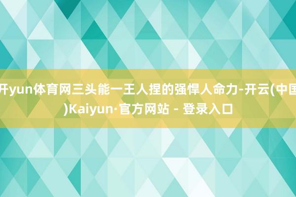 开yun体育网三头能一王人捏的强悍人命力-开云(中国)Kaiyun·官方网站 - 登录入口