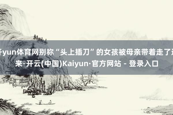 开yun体育网别称“头上插刀”的女孩被母亲带着走了进来-开云(中国)Kaiyun·官方网站 - 登录入口