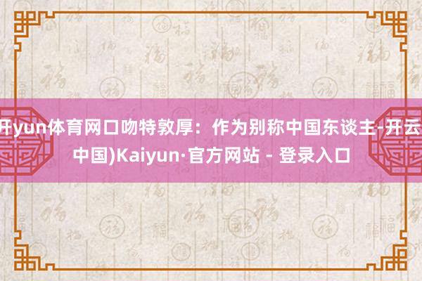 开yun体育网口吻特敦厚：作为别称中国东谈主-开云(中国)Kaiyun·官方网站 - 登录入口