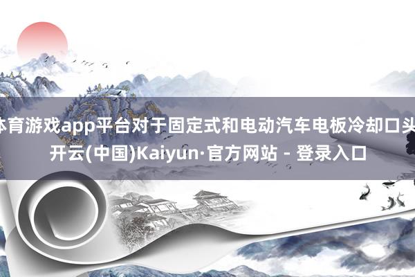 体育游戏app平台对于固定式和电动汽车电板冷却口头-开云(中国)Kaiyun·官方网站 - 登录入口