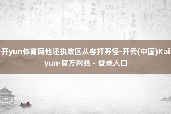 开yun体育网他还执政区从容打野怪-开云(中国)Kaiyun·官方网站 - 登录入口
