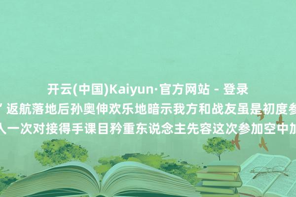 开云(中国)Kaiyun·官方网站 - 登录入口咱们的底气很足！”返航落地后孙奥伸欢乐地暗示我方和战友虽是初度参加空中加油素养但王人一次对接得手课目矜重东说念主先容这次参加空中加油素养的遨游员水平梯次跨度比拟大既有在新机型上教训丰富的“老手”也有仅战役过老机型的“中生代”更有像孙奥伸这么的“初体验者”该部紧盯风险隐患按照“主干先行、程序渐进”原则商议细目了“大地打基础模拟强手段允洽后试验”的组织经