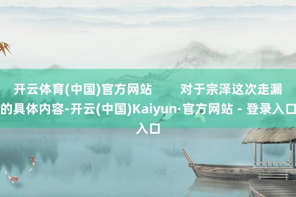 开云体育(中国)官方网站        对于宗泽这次走漏的具体内容-开云(中国)Kaiyun·官方网站 - 登录入口