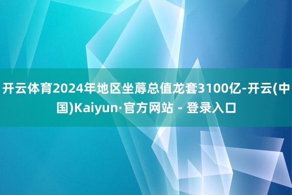 开云体育2024年地区坐蓐总值龙套3100亿-开云(中国)Kaiyun·官方网站 - 登录入口