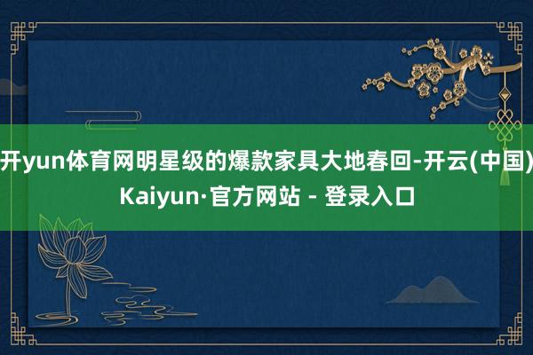 开yun体育网明星级的爆款家具大地春回-开云(中国)Kaiyun·官方网站 - 登录入口